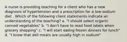 A nurse is providing teaching for a client who has a new diagnosis of hypertension and a prescription for a low-sodium diet . Which of the following client statements indicate an understanding of the teaching? a. "I should select organic canned vegetables" b. "I don't have to read food labels when grocery shopping" c. "I will start eating frozen dinners for lunch" d. "I know that deli meats are usually high in sodium"