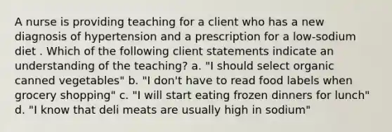 A nurse is providing teaching for a client who has a new diagnosis of hypertension and a prescription for a low-sodium diet . Which of the following client statements indicate an understanding of the teaching? a. "I should select organic canned vegetables" b. "I don't have to read food labels when grocery shopping" c. "I will start eating frozen dinners for lunch" d. "I know that deli meats are usually high in sodium"