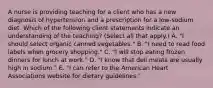 A nurse is providing teaching for a client who has a new diagnosis of hypertension and a prescription for a low-sodium diet. Which of the following client statements indicate an understanding of the teaching? (Select all that apply.) A. "I should select organic canned vegetables." B. "I need to read food labels when grocery shopping." C. "I will stop eating frozen dinners for lunch at work." D. "I know that deli meats are usually high in sodium." E. "I can refer to the American Heart Associations website for dietary guidelines."