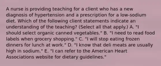 A nurse is providing teaching for a client who has a new diagnosis of hypertension and a prescription for a low-sodium diet. Which of the following client statements indicate an understanding of the teaching? (Select all that apply.) A. "I should select organic canned vegetables." B. "I need to read food labels when grocery shopping." C. "I will stop eating frozen dinners for lunch at work." D. "I know that deli meats are usually high in sodium." E. "I can refer to the American Heart Associations website for dietary guidelines."