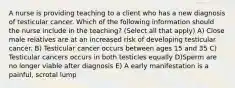 A nurse is providing teaching to a client who has a new diagnosis of testicular cancer. Which of the following information should the nurse include in the teaching? (Select all that apply) A) Close male relatives are at an increased risk of developing testicular cancer. B) Testicular cancer occurs between ages 15 and 35 C) Testicular cancers occurs in both testicles equally D)Sperm are no longer viable after diagnosis E) A early manifestation is a painful, scrotal lump