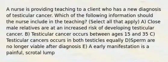 A nurse is providing teaching to a client who has a new diagnosis of testicular cancer. Which of the following information should the nurse include in the teaching? (Select all that apply) A) Close male relatives are at an increased risk of developing testicular cancer. B) Testicular cancer occurs between ages 15 and 35 C) Testicular cancers occurs in both testicles equally D)Sperm are no longer viable after diagnosis E) A early manifestation is a painful, scrotal lump