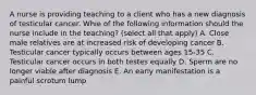 A nurse is providing teaching to a client who has a new diagnosis of testicular cancer. Whie of the following information should the nurse include in the teaching? (select all that apply) A. Close male relatives are at increased risk of developing cancer B. Testicular cancer typically occurs between ages 15-35 C. Testicular cancer occurs in both testes equally D. Sperm are no longer viable after diagnosis E. An early manifestation is a painful scrotum lump