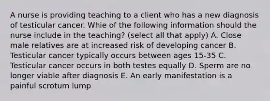 A nurse is providing teaching to a client who has a new diagnosis of testicular cancer. Whie of the following information should the nurse include in the teaching? (select all that apply) A. Close male relatives are at increased risk of developing cancer B. Testicular cancer typically occurs between ages 15-35 C. Testicular cancer occurs in both testes equally D. Sperm are no longer viable after diagnosis E. An early manifestation is a painful scrotum lump