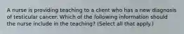 A nurse is providing teaching to a client who has a new diagnosis of testicular cancer. Which of the following information should the nurse include in the teaching? (Select all that apply.)