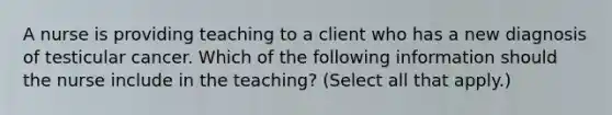 A nurse is providing teaching to a client who has a new diagnosis of testicular cancer. Which of the following information should the nurse include in the teaching? (Select all that apply.)