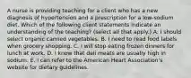 A nurse is providing teaching for a client who has a new diagnosis of hypertension and a prescription for a low-sodium diet. Which of the following client statements indicate an understanding of the teaching? (select all that apply.) A. I should select organic canned vegetables. B. I need to read food labels when grocery shopping. C. I will stop eating frozen dinners for lunch at work. D. I know that deli meats are usually high in sodium. E. I can refer to the American Heart Association's website for dietary guidelines.