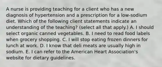 A nurse is providing teaching for a client who has a new diagnosis of hypertension and a prescription for a low-sodium diet. Which of the following client statements indicate an understanding of the teaching? (select all that apply.) A. I should select organic canned vegetables. B. I need to read food labels when grocery shopping. C. I will stop eating frozen dinners for lunch at work. D. I know that deli meats are usually high in sodium. E. I can refer to the American Heart Association's website for dietary guidelines.