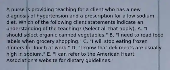 A nurse is providing teaching for a client who has a new diagnosis of hypertension and a prescription for a low sodium diet. Which of the following client statements indicate an understanding of the teaching? (Select all that apply). A. "I should select organic canned vegetables." B. "I need to read food labels when grocery shopping." C. "I will stop eating frozen dinners for lunch at work." D. "I know that deli meats are usually high in sodium." E. "I can refer to the American Heart Association's website for dietary guidelines."