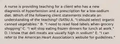 A nurse is providing teaching for a client who has a new diagnosis of hypertension and a prescription for a low-sodium diet. Which of the following client statements indicate an understanding of the teaching? (SATA) A. "I should select organic canned vegetables." B. "I need to read food labels when grocery shopping" C. "I will stop eating frozen dinners for lunch at work." D. I know that deli meats are usually high in sodium" E. "I can refer to the American Heart Association's website for guidelines."