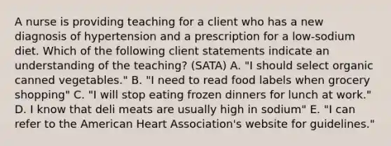 A nurse is providing teaching for a client who has a new diagnosis of hypertension and a prescription for a low-sodium diet. Which of the following client statements indicate an understanding of the teaching? (SATA) A. "I should select organic canned vegetables." B. "I need to read food labels when grocery shopping" C. "I will stop eating frozen dinners for lunch at work." D. I know that deli meats are usually high in sodium" E. "I can refer to the American Heart Association's website for guidelines."