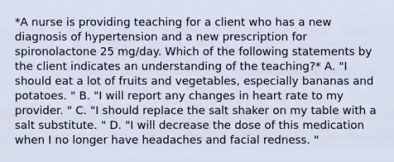 *A nurse is providing teaching for a client who has a new diagnosis of hypertension and a new prescription for spironolactone 25 mg/day. Which of the following statements by the client indicates an understanding of the teaching?* A. "I should eat a lot of fruits and vegetables, especially bananas and potatoes. " B. "I will report any changes in heart rate to my provider. " C. "I should replace the salt shaker on my table with a salt substitute. " D. "I will decrease the dose of this medication when I no longer have headaches and facial redness. "