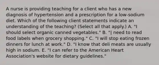 A nurse is providing teaching for a client who has a new diagnosis of hypertension and a prescription for a low-sodium diet. Which of the following client statements indicate an understanding of the teaching? (Select all that apply.) A. "I should select organic canned vegetables." B. "| need to read food labels when grocery shopping." C. "I will stop eating frozen dinners for lunch at work." D. "I know that deli meats are usually high in sodium. E. "I can refer to the American Heart Association's website for dietary guidelines."