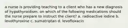 a nurse is providing teaching to a client who has a new diagnosis of hypothyroidism. on which of the following medications should the nurse prepare to instruct the client? a. radioactive iodine b. levothyroxine c. sumatriptan d. levofloxacin