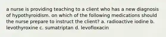 a nurse is providing teaching to a client who has a new diagnosis of hypothyroidism. on which of the following medications should the nurse prepare to instruct the client? a. radioactive iodine b. levothyroxine c. sumatriptan d. levofloxacin