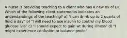 A nurse is providing teaching to a client who has a new dx of DI. Which of the following client statements indicates an understandings of the teaching? a) "I can drink up to 2 quarts of fluid a day" b) "I will need to use insulin to control my blood glucose lvls" c) "I should expect to gain wt during illness" d) "I might experience confusion or balance probs"