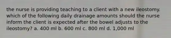 the nurse is providing teaching to a client with a new ileostomy. which of the following daily drainage amounts should the nurse inform the client is expected after the bowel adjusts to the ileostomy? a. 400 ml b. 600 ml c. 800 ml d. 1,000 ml