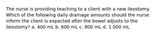 The nurse is providing teaching to a client with a new ileostomy. Which of the following daily drainage amounts should the nurse inform the client is expected after the bowel adjusts to the ileostomy? a. 400 mL b. 600 mL c. 800 mL d. 1 000 mL