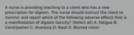 A nurse is providing teaching to a client who has a new prescription for digoxin. The nurse should instruct the client to monitor and report which of the following adverse effects that is a manifestation of digoxin toxicity? (Select all) A: Fatigue B: Constipation C: Anorexia D: Rash E: Blurred vision