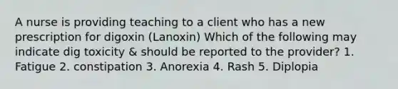 A nurse is providing teaching to a client who has a new prescription for digoxin (Lanoxin) Which of the following may indicate dig toxicity & should be reported to the provider? 1. Fatigue 2. constipation 3. Anorexia 4. Rash 5. Diplopia