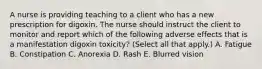 A nurse is providing teaching to a client who has a new prescription for digoxin. The nurse should instruct the client to monitor and report which of the following adverse effects that is a manifestation digoxin toxicity? (Select all that apply.) A. Fatigue B. Constipation C. Anorexia D. Rash E. Blurred vision