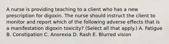 A nurse is providing teaching to a client who has a new prescription for digoxin. The nurse should instruct the client to monitor and report which of the following adverse effects that is a manifestation digoxin toxicity? (Select all that apply.) A. Fatigue B. Constipation C. Anorexia D. Rash E. Blurred vision