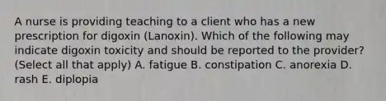 A nurse is providing teaching to a client who has a new prescription for digoxin (Lanoxin). Which of the following may indicate digoxin toxicity and should be reported to the provider? (Select all that apply) A. fatigue B. constipation C. anorexia D. rash E. diplopia