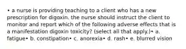 • a nurse is providing teaching to a client who has a new prescription for digoxin. the nurse should instruct the client to monitor and report which of the following adverse effects that is a manifestation digoxin toxicity? (select all that apply.)• a. fatigue• b. constipation• c. anorexia• d. rash• e. blurred vision