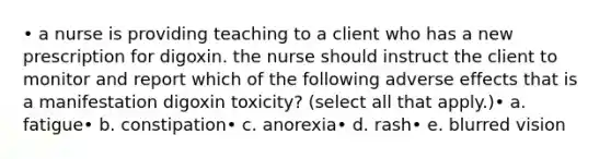 • a nurse is providing teaching to a client who has a new prescription for digoxin. the nurse should instruct the client to monitor and report which of the following adverse effects that is a manifestation digoxin toxicity? (select all that apply.)• a. fatigue• b. constipation• c. anorexia• d. rash• e. blurred vision