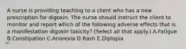 A nurse is providing teaching to a client who has a new prescription for digoxin. The nurse should instruct the client to monitor and report which of the following adverse effects that is a manifestation digoxin toxicity? (Select all that apply.) A.Fatigue B.Constipation C.Anorexia D.Rash E.Diplopia