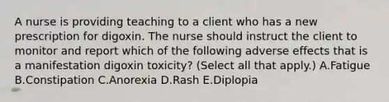 A nurse is providing teaching to a client who has a new prescription for digoxin. The nurse should instruct the client to monitor and report which of the following adverse effects that is a manifestation digoxin toxicity? (Select all that apply.) A.Fatigue B.Constipation C.Anorexia D.Rash E.Diplopia