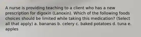 A nurse is providing teaching to a client who has a new prescription for digoxin (Lanoxin). Which of the following foods choices should be limited while taking this medication? (Select all that apply) a. bananas b. celery c. baked potatoes d. tuna e. apples