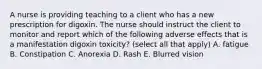 A nurse is providing teaching to a client who has a new prescription for digoxin. The nurse should instruct the client to monitor and report which of the following adverse effects that is a manifestation digoxin toxicity? (select all that apply) A. fatigue B. Constipation C. Anorexia D. Rash E. Blurred vision