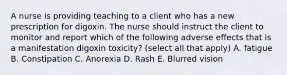 A nurse is providing teaching to a client who has a new prescription for digoxin. The nurse should instruct the client to monitor and report which of the following adverse effects that is a manifestation digoxin toxicity? (select all that apply) A. fatigue B. Constipation C. Anorexia D. Rash E. Blurred vision