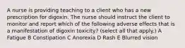 A nurse is providing teaching to a client who has a new prescription for digoxin. The nurse should instruct the client to monitor and report which of the following adverse effects that is a manifestation of digoxin toxicity? (select all that apply.) A Fatigue B Constipation C Anorexia D Rash E Blurred vision