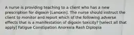 A nurse is providing teaching to a client who has a new prescription for digoxin [Lanoxin]. The nurse should instruct the client to monitor and report which of the following adverse effects that is a manifestation of digoxin toxicity? [select all that apply] Fatigue Constipation Anorexia Rash Diplopia