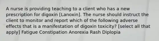 A nurse is providing teaching to a client who has a new prescription for digoxin [Lanoxin]. The nurse should instruct the client to monitor and report which of the following adverse effects that is a manifestation of digoxin toxicity? [select all that apply] Fatigue Constipation Anorexia Rash Diplopia