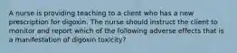 A nurse is providing teaching to a client who has a new prescription for digoxin. The nurse should instruct the client to monitor and report which of the following adverse effects that is a manifestation of digoxin toxicity?