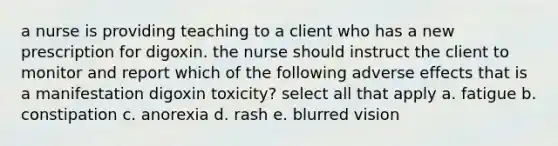 a nurse is providing teaching to a client who has a new prescription for digoxin. the nurse should instruct the client to monitor and report which of the following adverse effects that is a manifestation digoxin toxicity? select all that apply a. fatigue b. constipation c. anorexia d. rash e. blurred vision