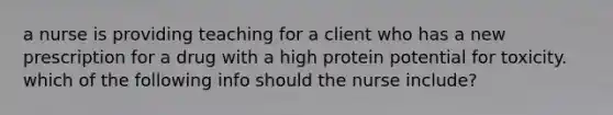 a nurse is providing teaching for a client who has a new prescription for a drug with a high protein potential for toxicity. which of the following info should the nurse include?