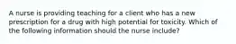 A nurse is providing teaching for a client who has a new prescription for a drug with high potential for toxicity. Which of the following information should the nurse include?