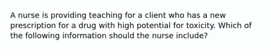 A nurse is providing teaching for a client who has a new prescription for a drug with high potential for toxicity. Which of the following information should the nurse include?