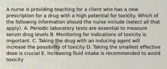 A nurse is providing teaching for a client who has a new prescription for a drug with a high potential for toxicity. Which of the following information should the nurse include (select all that apply). A. Periodic laboratory tests are essential to measure serum drug levels B. Monitoring for indications of toxicity is important. C. Taking the drug with an inducing agent will increase the possibility of toxicity D. Taking the smallest effective dose is crucial E. Increasing fluid intake is recommended to avoid toxicity