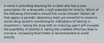 A nurse is providing teaching for a client who has a new prescription for a drug with a high potential for toxicity. Which of the following information should the nurse include? (Select all that apply.) a.periodic laboratory tests are essential to measure serum drug levels b.monitoring for indications of toxicity is important c. taking the drug with an inducing agent will increase the possibility of toxicity d. taking the smallest effective dose is crucial e. increasing fluid intake is recommended to avoid toxicity