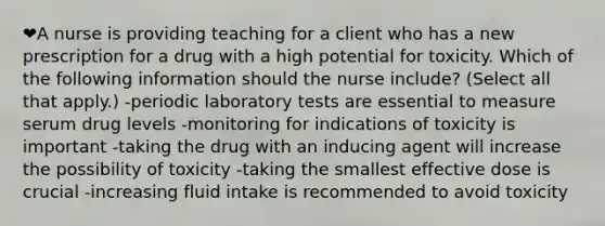 ❤️A nurse is providing teaching for a client who has a new prescription for a drug with a high potential for toxicity. Which of the following information should the nurse include? (Select all that apply.) -periodic laboratory tests are essential to measure serum drug levels -monitoring for indications of toxicity is important -taking the drug with an inducing agent will increase the possibility of toxicity -taking the smallest effective dose is crucial -increasing fluid intake is recommended to avoid toxicity