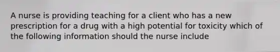 A nurse is providing teaching for a client who has a new prescription for a drug with a high potential for toxicity which of the following information should the nurse include