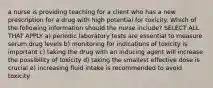 a nurse is providing teaching for a client who has a new prescription for a drug with high potential for toxicity. Which of the following information should the nurse include? SELECT ALL THAT APPLY a) periodic laboratory tests are essential to measure serum drug levels b) monitoring for indications of toxicity is important c) taking the drug with an inducing agent will increase the possibility of toxicity d) taking the smallest effective dose is crucial e) increasing fluid intake is recommended to avoid toxicity