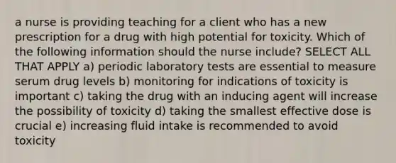 a nurse is providing teaching for a client who has a new prescription for a drug with high potential for toxicity. Which of the following information should the nurse include? SELECT ALL THAT APPLY a) periodic laboratory tests are essential to measure serum drug levels b) monitoring for indications of toxicity is important c) taking the drug with an inducing agent will increase the possibility of toxicity d) taking the smallest effective dose is crucial e) increasing fluid intake is recommended to avoid toxicity