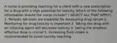 A nurse is providing teaching for a client with a new prescription for a drug with a high potential for toxicity. Which of the following information should the nurse include? ( SELECT ALL THAT APPLY) 1. Periodic lab tests are essential for measuring drug serum 2. Monitoring for drug toxicity is important 3. Taking the drug with an inducing agent will decrease toxicity 4. taking the smallest effective dose is crucial 5. increasing fluid intake is recommended to avoid toxicity teaching