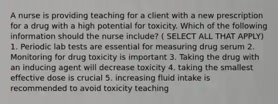 A nurse is providing teaching for a client with a new prescription for a drug with a high potential for toxicity. Which of the following information should the nurse include? ( SELECT ALL THAT APPLY) 1. Periodic lab tests are essential for measuring drug serum 2. Monitoring for drug toxicity is important 3. Taking the drug with an inducing agent will decrease toxicity 4. taking the smallest effective dose is crucial 5. increasing fluid intake is recommended to avoid toxicity teaching